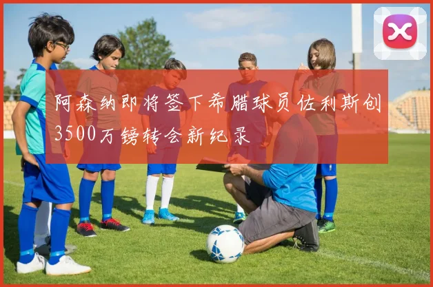 阿森纳即将签下希腊球员佐利斯创3500万镑转会新纪录