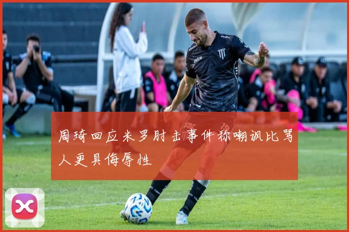 周琦回应米罗肘击事件称嘲讽比骂人更具侮辱性