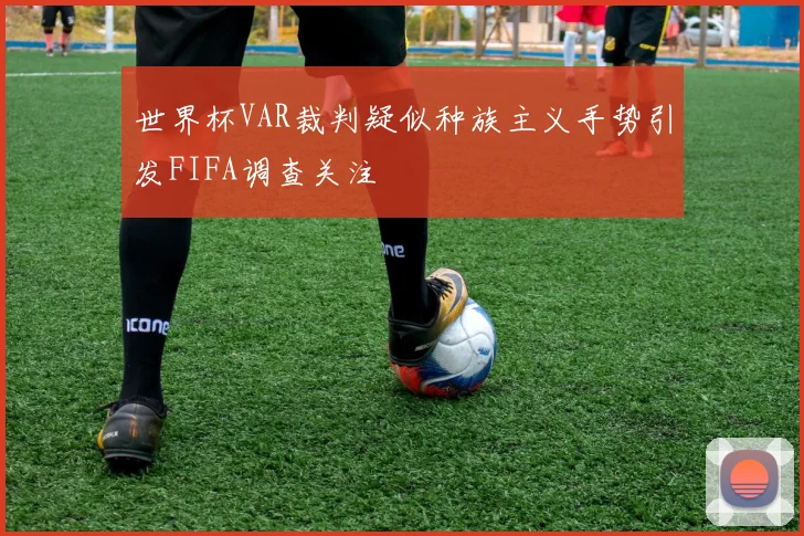 世界杯VAR裁判疑似种族主义手势引发FIFA调查关注