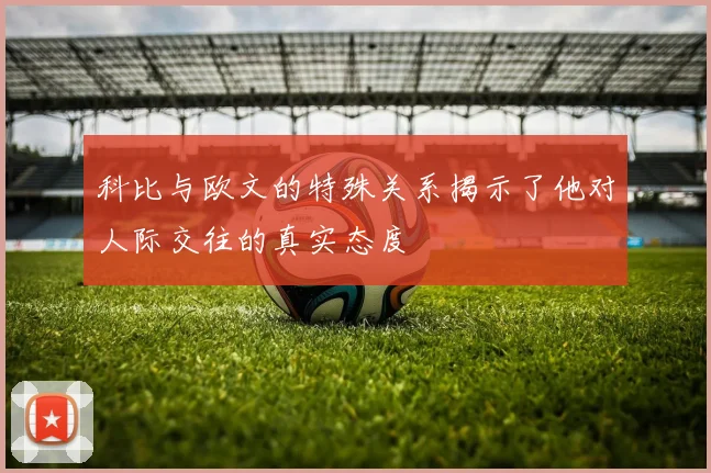 科比与欧文的特殊关系揭示了他对人际交往的真实态度