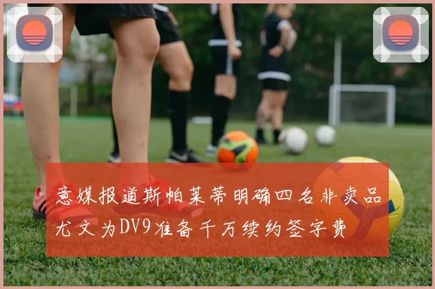 意媒报道斯帕莱蒂明确四名非卖品尤文为DV9准备千万续约签字费