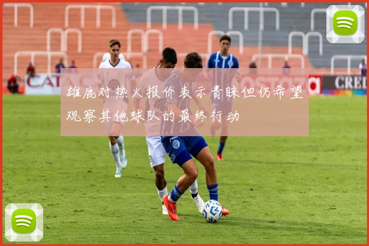 雄鹿对热火报价表示青睐但仍希望观察其他球队的最终行动