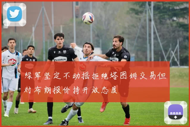 绿军坚定不动摇拒绝塔图姆交易但对布朗报价持开放态度