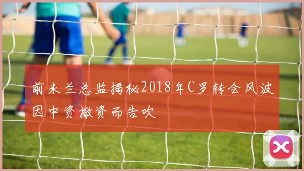 前米兰总监揭秘2018年C罗转会风波因中资撤资而告吹