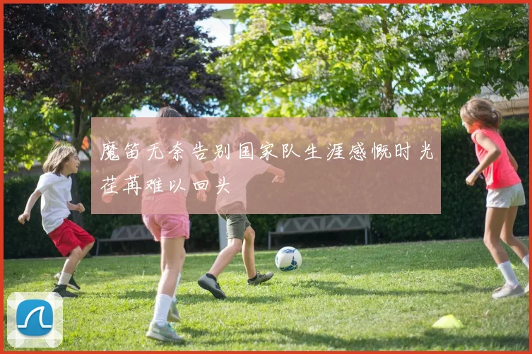魔笛无奈告别国家队生涯感慨时光荏苒难以回头