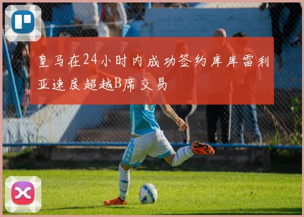 皇马在24小时内成功签约库库雷利亚速度超越B席交易