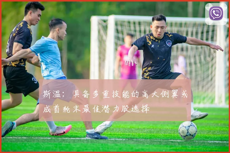 斯温：具备多重技能的高大侧翼或成首轮末最佳潜力股选择