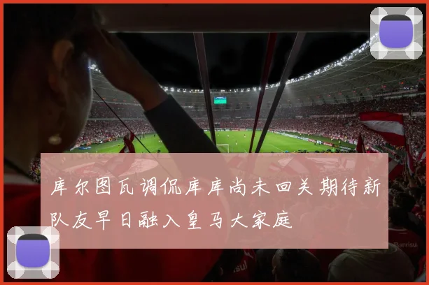 库尔图瓦调侃库库尚未回关期待新队友早日融入皇马大家庭